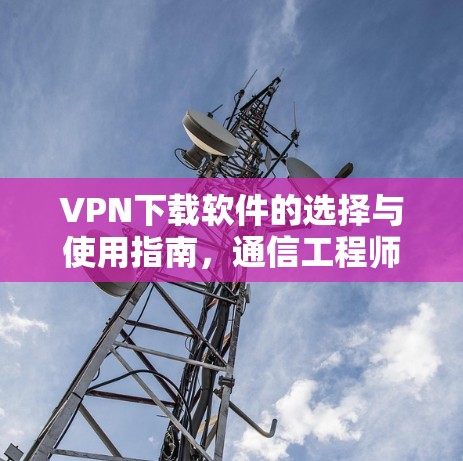 VPN下载软件的选择与使用指南，通信工程师的专业建议
