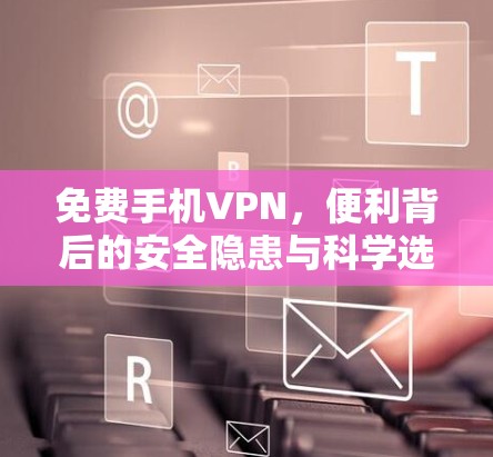 免费手机VPN，便利背后的安全隐患与科学选择指南